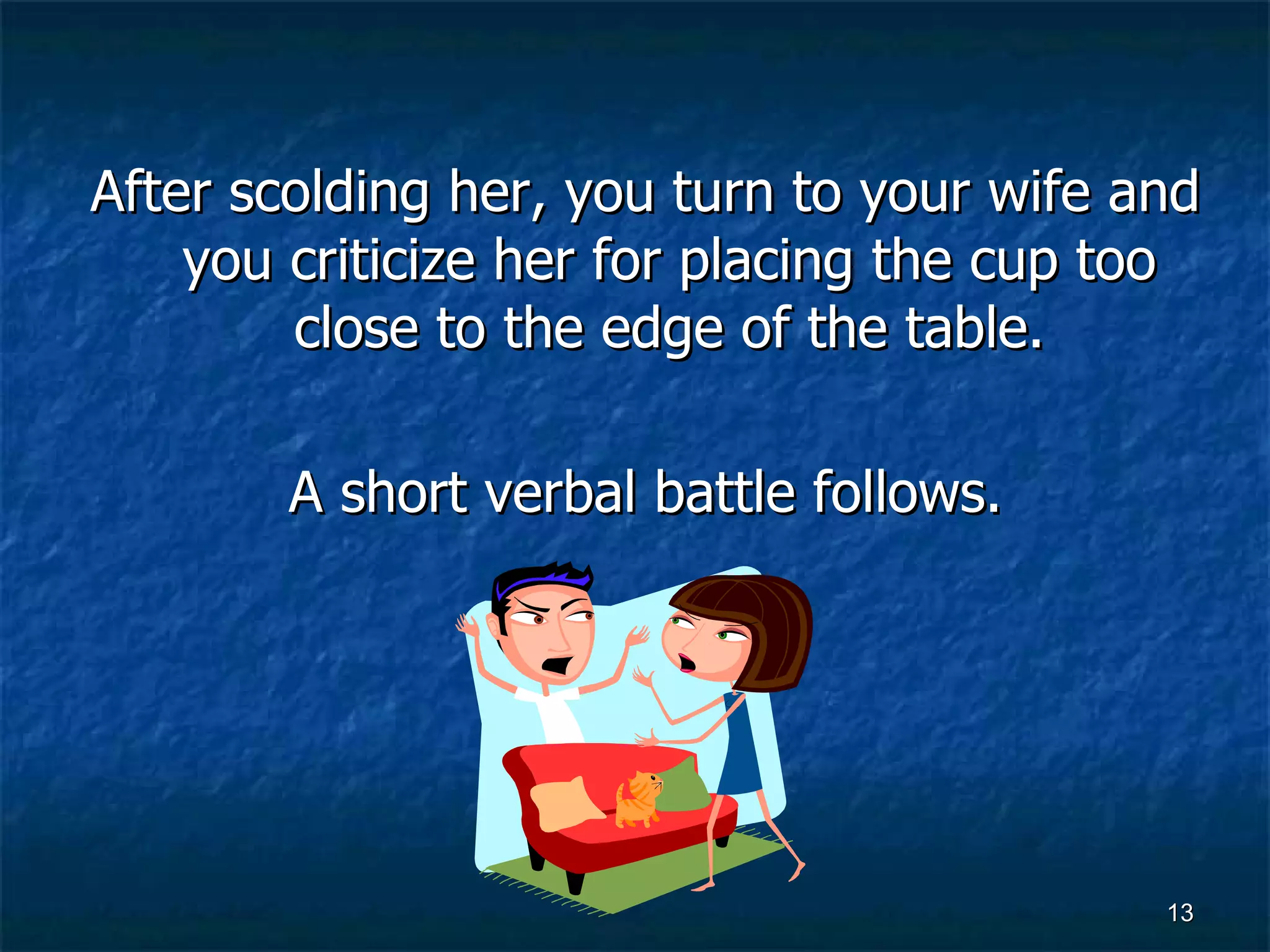 After scolding her, you turn to your wife and you criticize her for placing the cup too close to the edge of the table. A short verbal battle follows. 