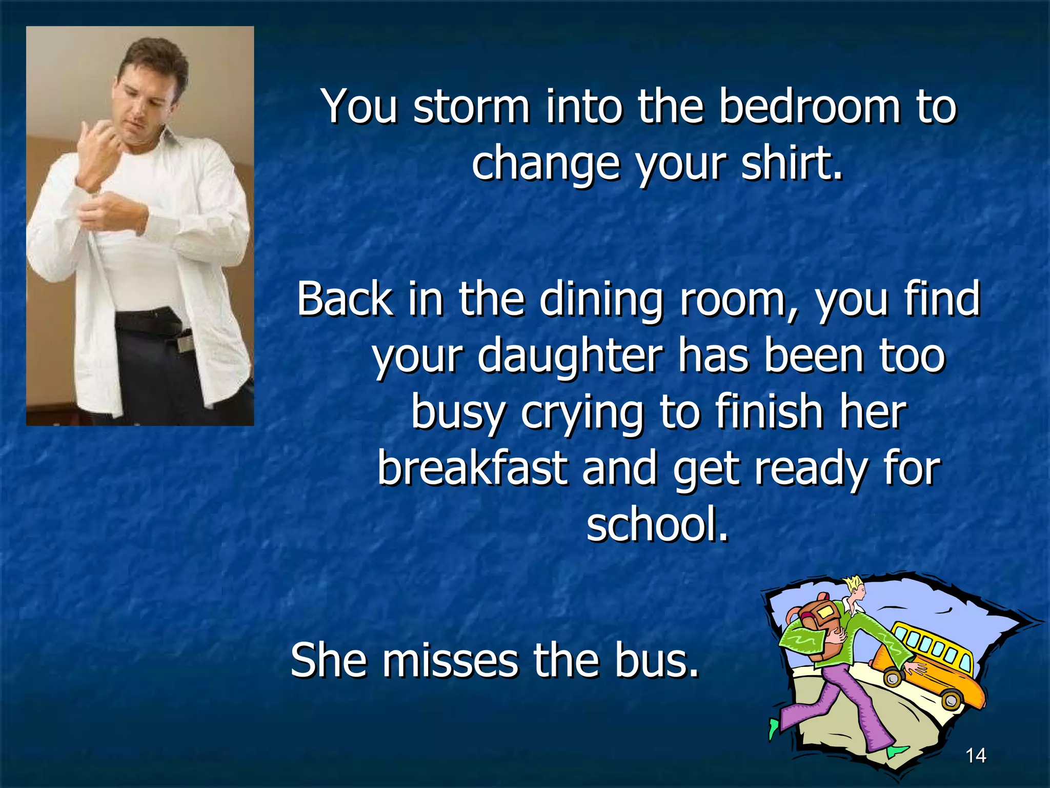 You storm into the bedroom to change your shirt. Back in the dining room, you find your daughter has been too busy crying to finish her breakfast and get ready for school. She misses the bus. 