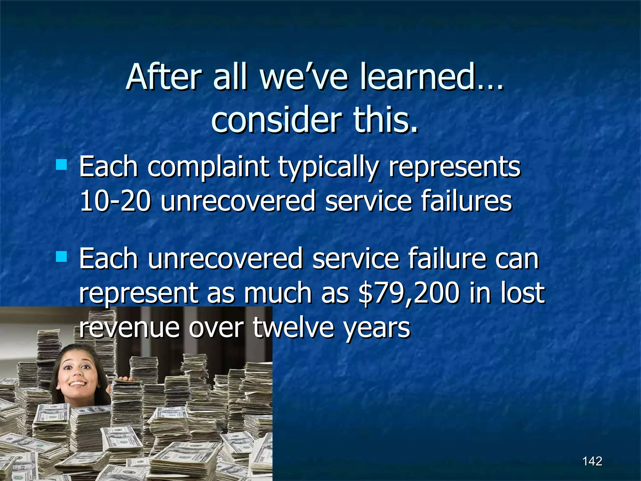 After all we’ve learned… consider this. Each complaint typically represents 10-20 unrecovered service failures Each unrecovered service failure can represent as much as $79,200 in lost revenue over twelve years 