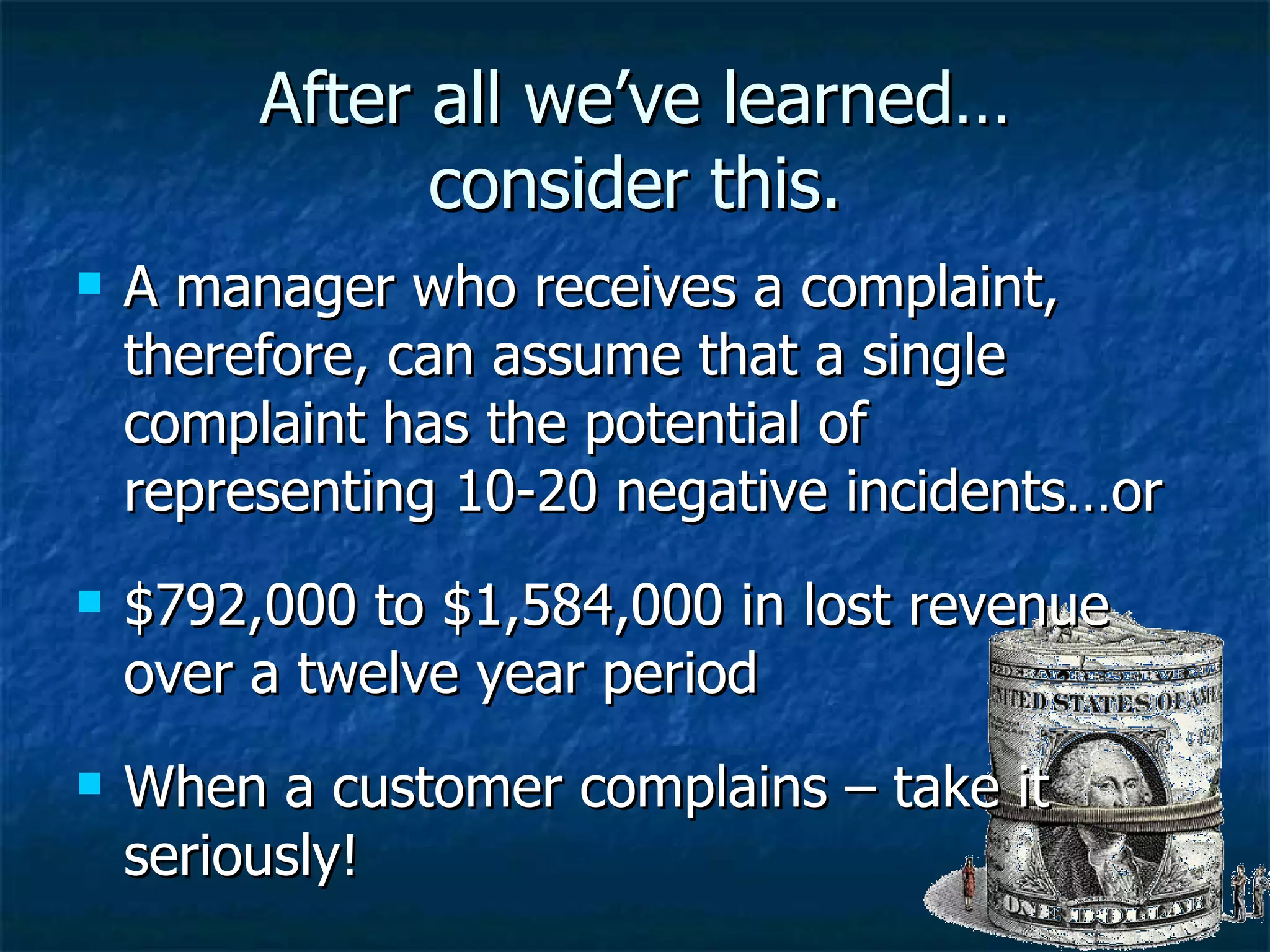 After all we’ve learned… consider this. A manager who receives a complaint, therefore, can assume that a single complaint has the potential of representing 10-20 negative incidents…or $792,000 to $1,584,000 in lost revenue over a twelve year period When a customer complains – take it seriously! 