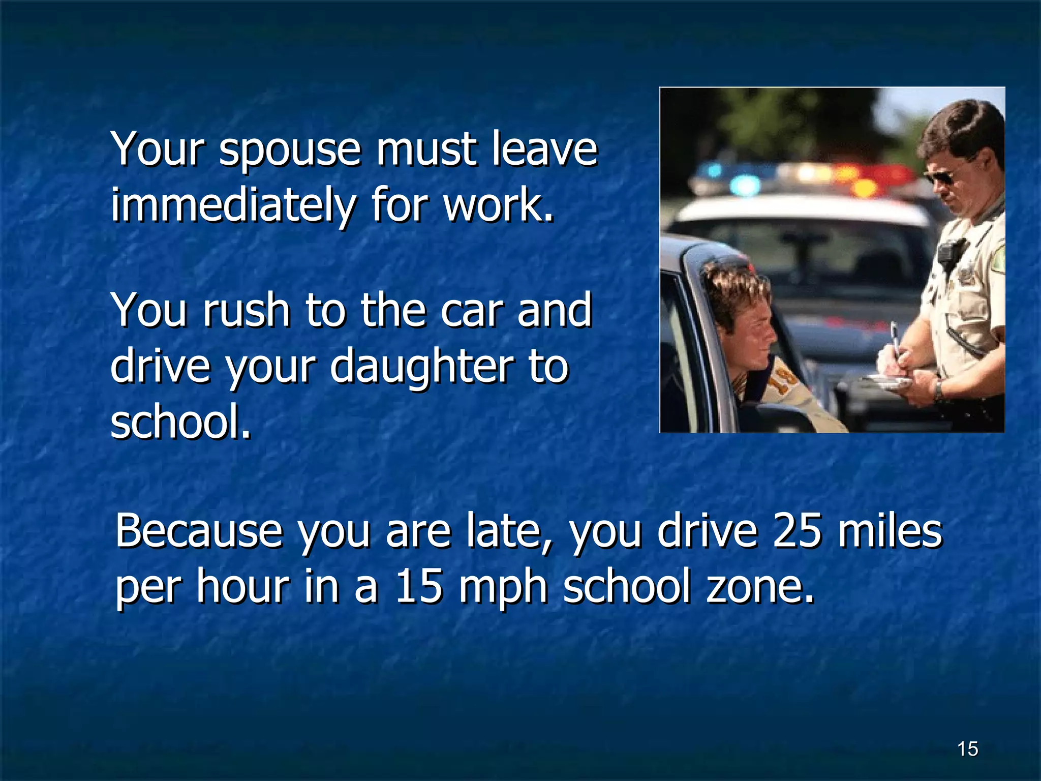Your spouse must leave immediately for work. You rush to the car and drive your daughter to school. Because you are late, you drive 25 miles per hour in a 15 mph school zone. 