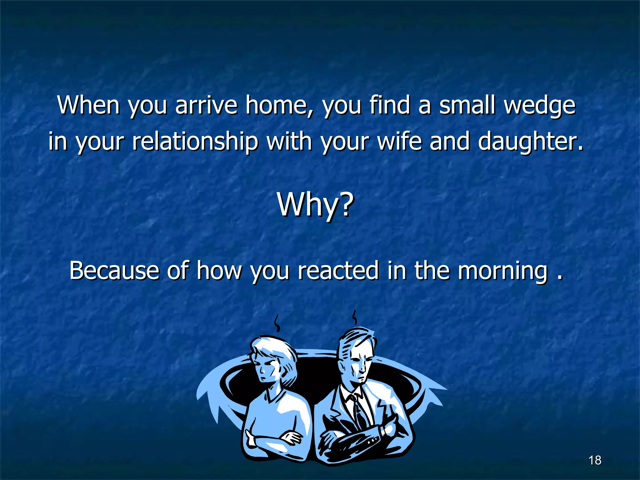 When you arrive home, you find a small wedge  in your relationship with your wife and daughter.  Why?  Because of how you reacted in the morning .   