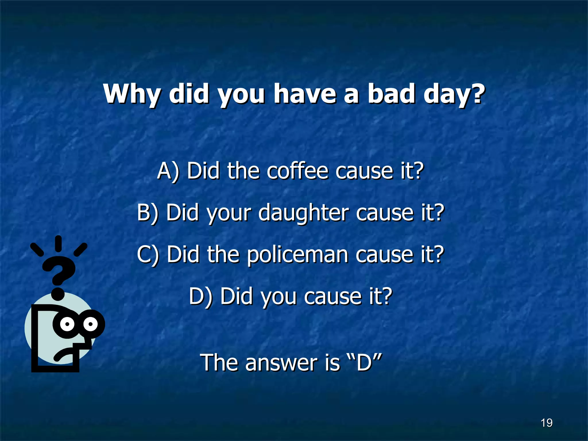 Why did you have a bad day? A) Did the coffee cause it?  B) Did your daughter cause it?  C) Did the policeman cause it?  D) Did you cause it?  The answer is “D”  