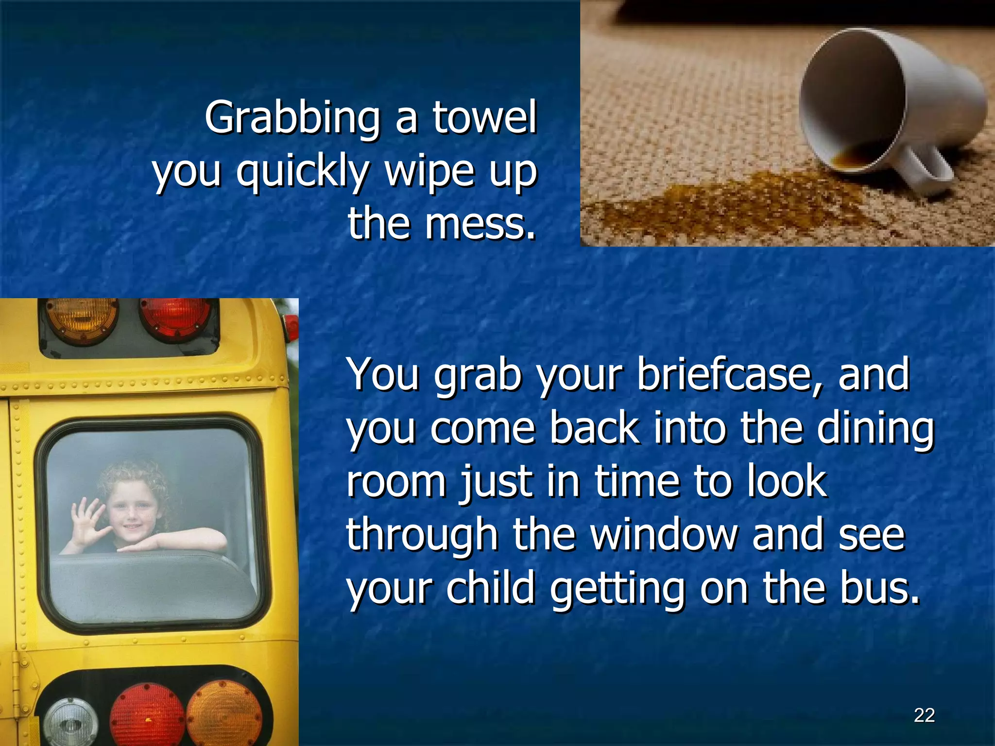 You grab your briefcase, and you come back into the dining room just in time to look through the window and see your child getting on the bus. Grabbing a towel you quickly wipe up the mess. 