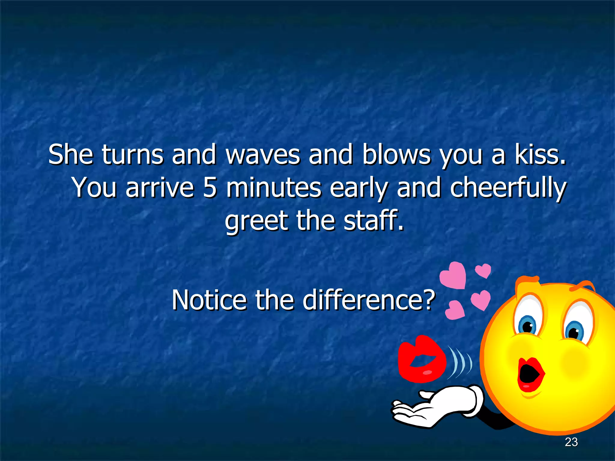 She turns and waves and blows you a kiss. You arrive 5 minutes early and cheerfully greet the staff.  Notice the difference?   