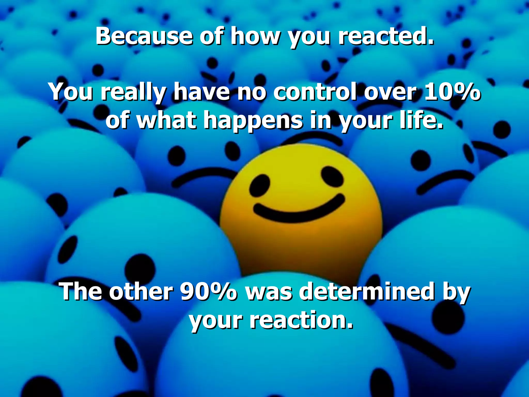 Because of how you reacted. You really have no control over 10% of what happens in your life. The other 90% was determined by your reaction.   