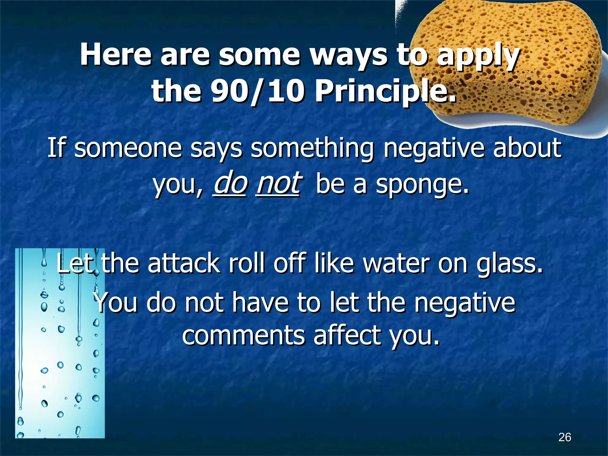 Here are some ways to apply  the 90/10 Principle. If someone says something negative about you,  do   not   be a sponge.  Let the attack roll off like water on glass.  You do not have to let the negative comments affect you.  
