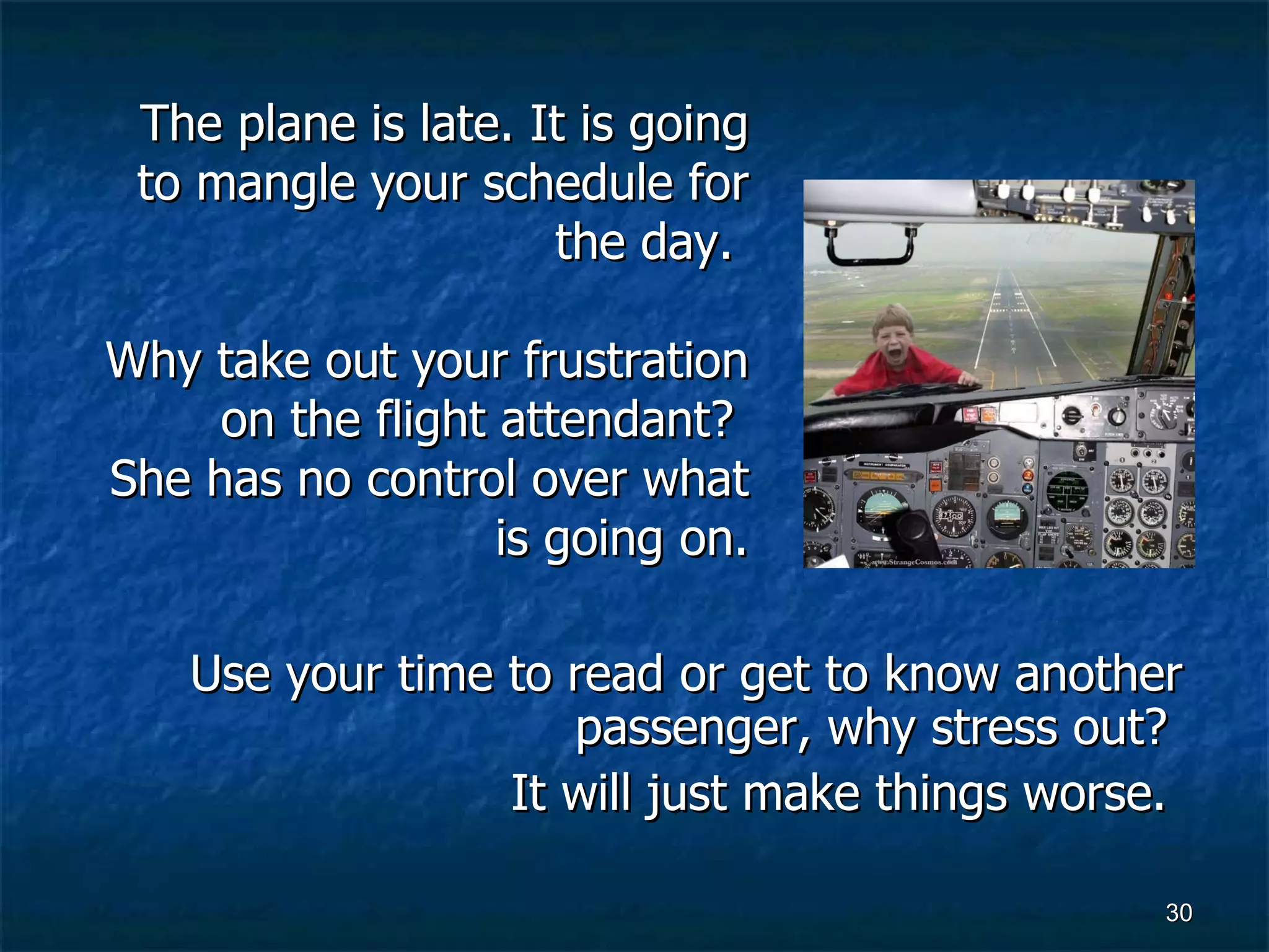Use your time to read or get to know another passenger, why stress out?  It will just make things worse.  The plane is late. It is going to mangle your schedule for the day.  Why take out your frustration on the flight attendant?  She has no control over what is going on. 