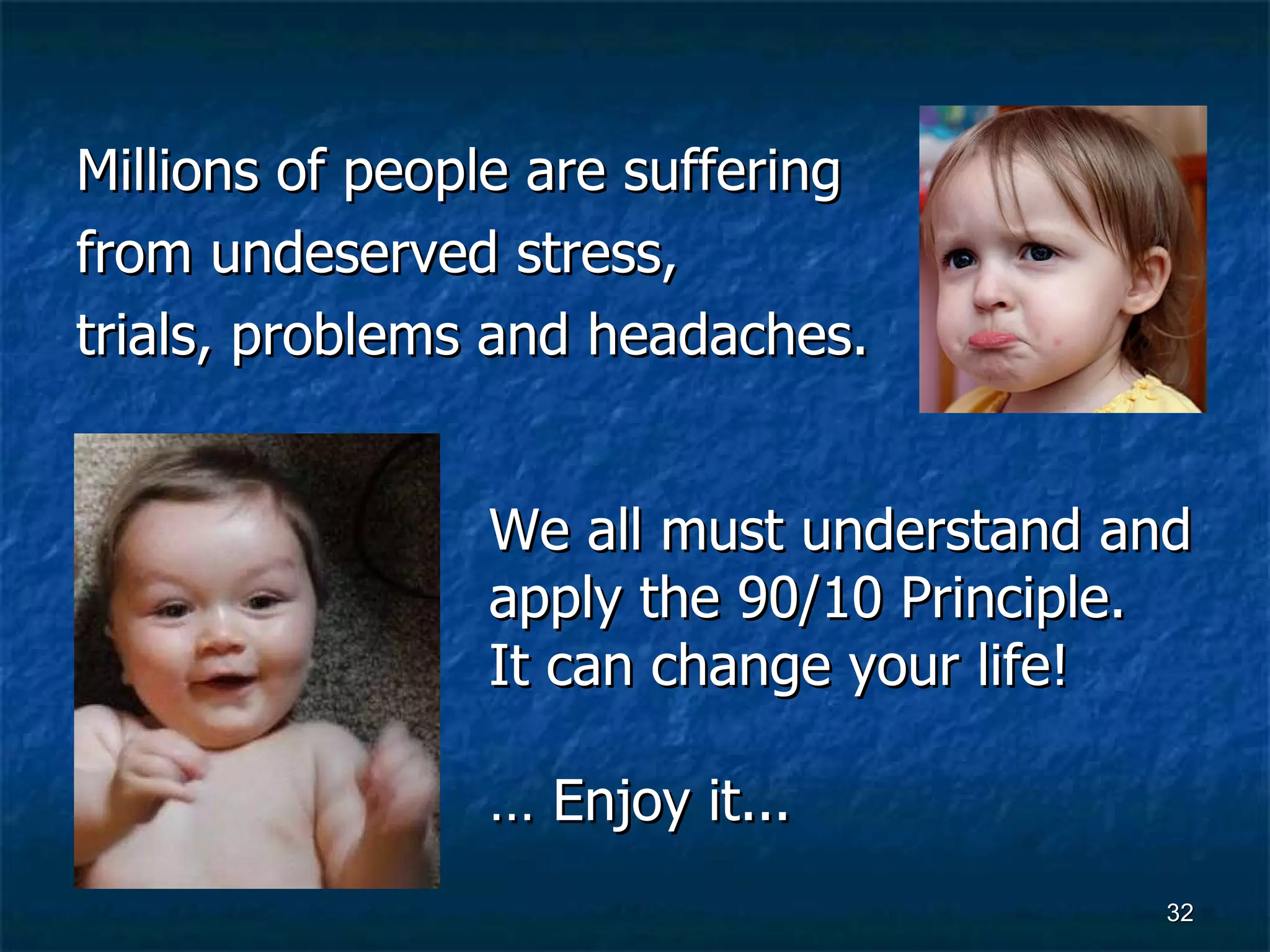 Millions of people are suffering  from undeserved stress,  trials, problems and headaches.  We all must understand and apply the 90/10 Principle.  It can change your life!  …  Enjoy it...   