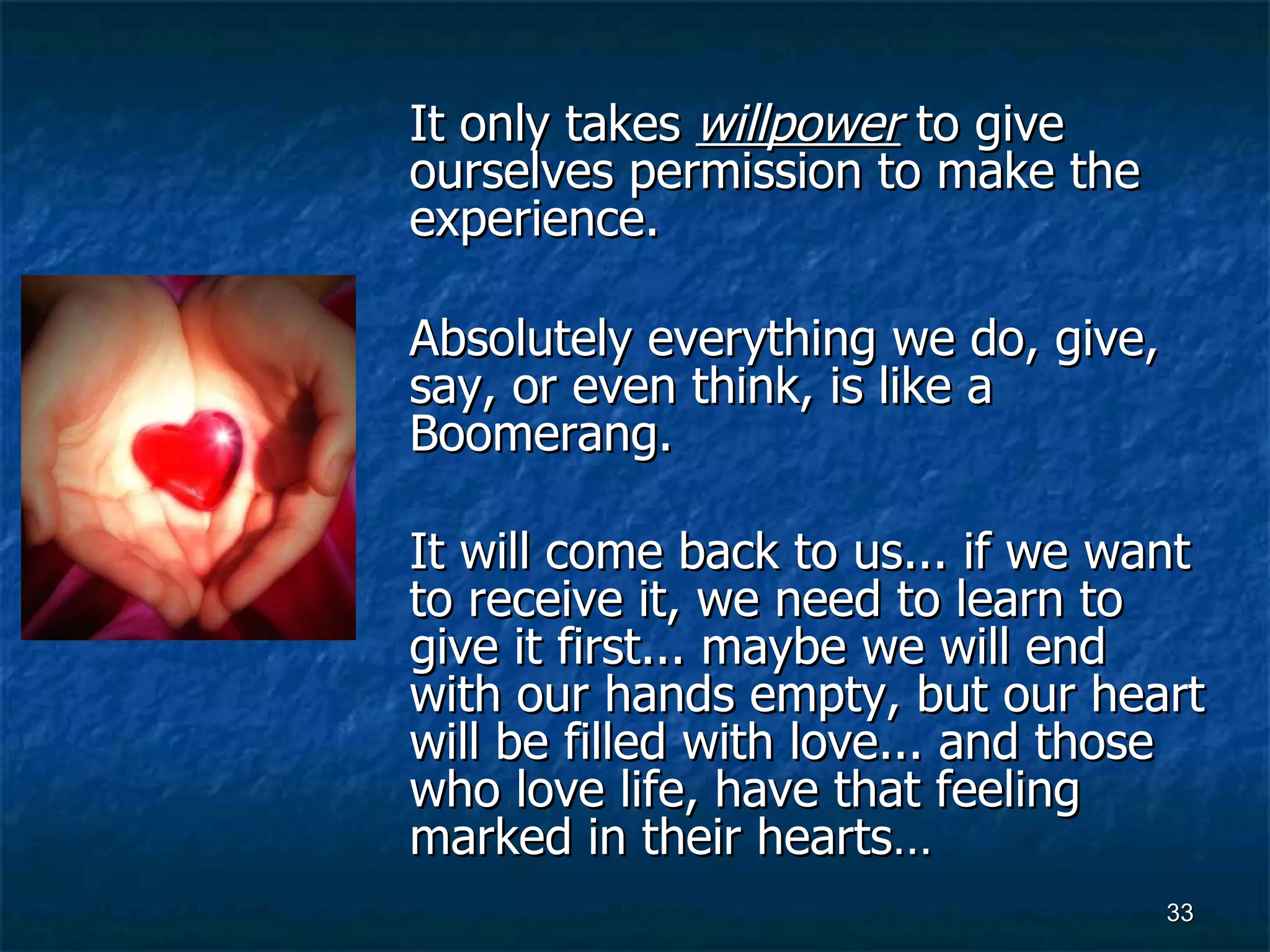 It only takes  willpower  to give ourselves permission to make the experience.  Absolutely everything we do, give, say, or even think, is like a Boomerang.  It will come back to us... if we want to receive it, we need to learn to give it first... maybe we will end with our hands empty, but our heart will be filled with love... and those who love life, have that feeling marked in their hearts…   