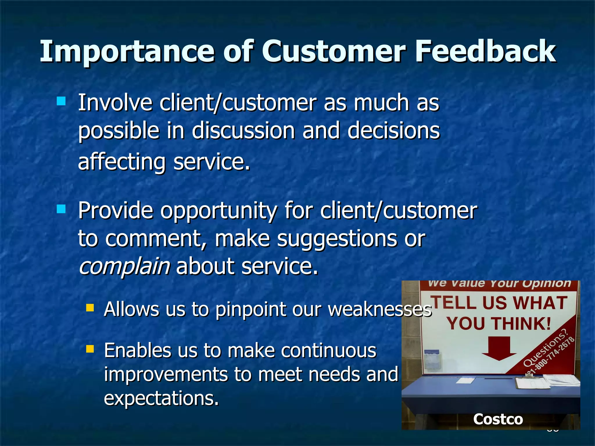 Importance of Customer Feedback Involve client/customer as much as possible in discussion and decisions affecting service.   Provide opportunity for client/customer to comment, make suggestions or  complain  about service.  Allows us to pinpoint our weaknesses Enables us to make continuous improvements to meet needs and expectations.  Costco 