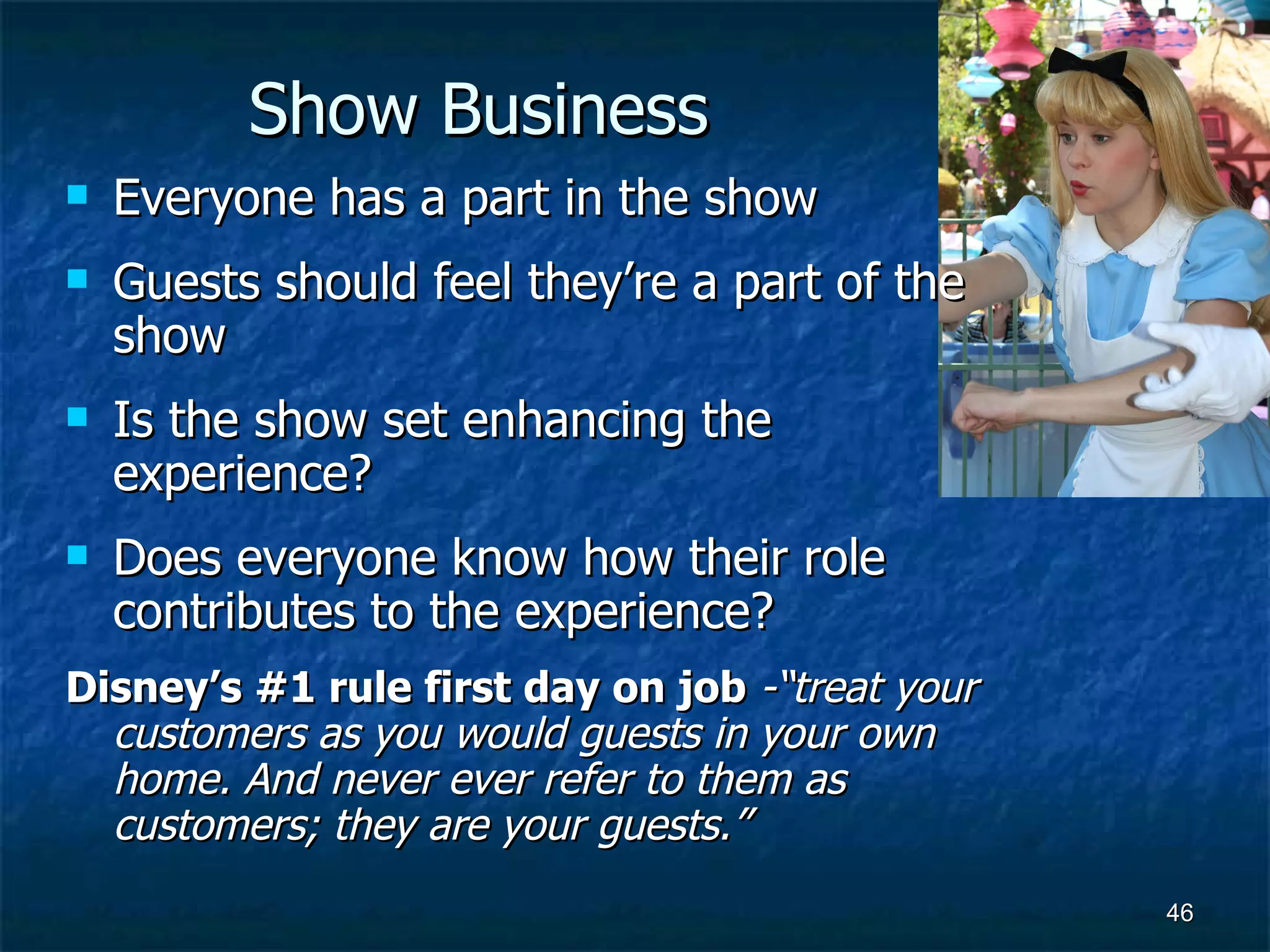 Show Business Everyone has a part in the show Guests should feel they’re a part of the show Is the show set enhancing the experience? Does everyone know how their role contributes to the experience? Disney’s #1 rule first day on job  -“treat your customers as you would guests in your own home. And never ever refer to them as customers; they are your guests.” 