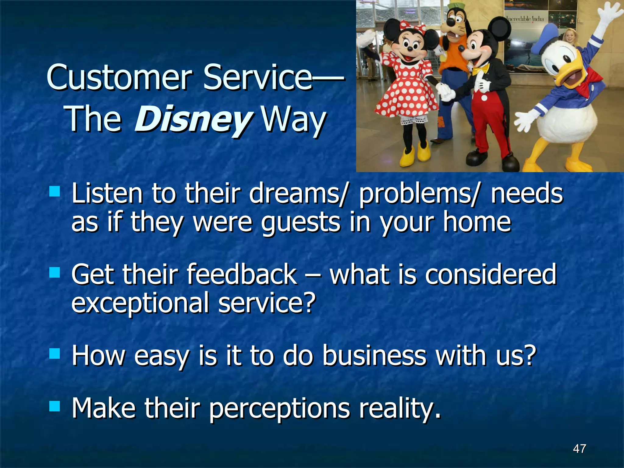 Customer Service—The  Disney  Way Listen to their dreams/ problems/ needs as if they were guests in your home Get their feedback – what is considered exceptional service? How easy is it to do business with us? Make their perceptions reality. 