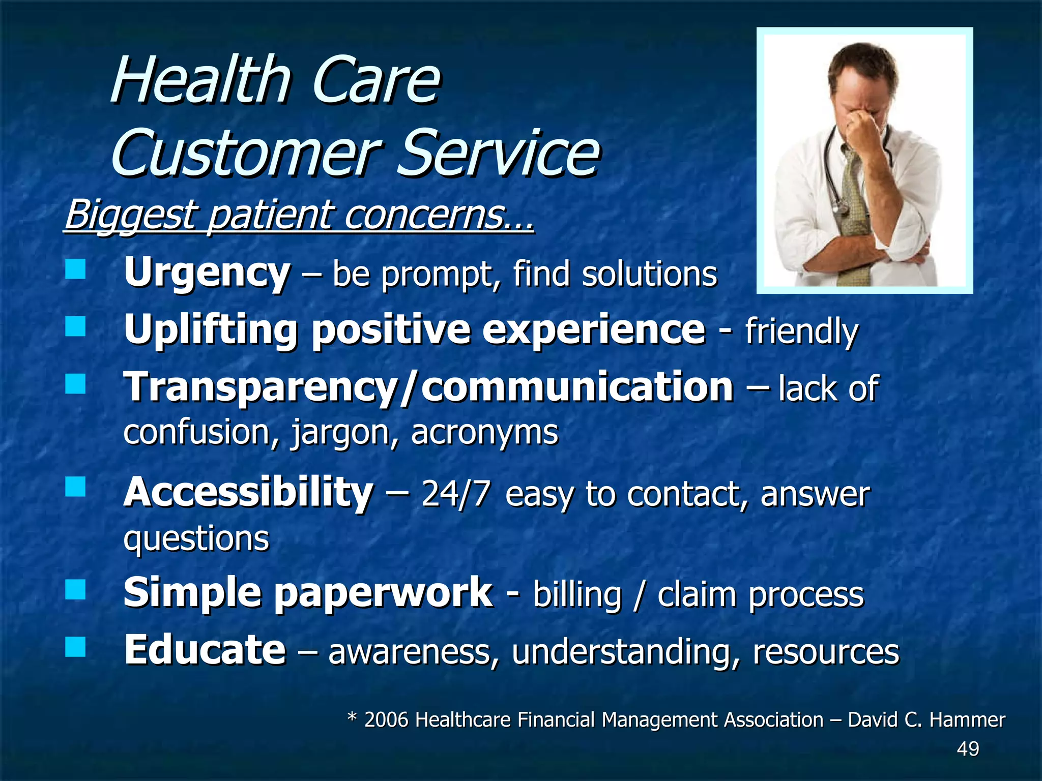 Health Care Customer Service Biggest patient concerns… Urgency  – be prompt, find solutions Uplifting positive experience  -  friendly Transparency/communication  –   lack of confusion, jargon, acronyms Accessibility  –  24/7   easy to contact, answer questions Simple paperwork  -  billing / claim process Educate   – awareness, understanding, resources * 2006 Healthcare Financial Management Association – David C. Hammer 