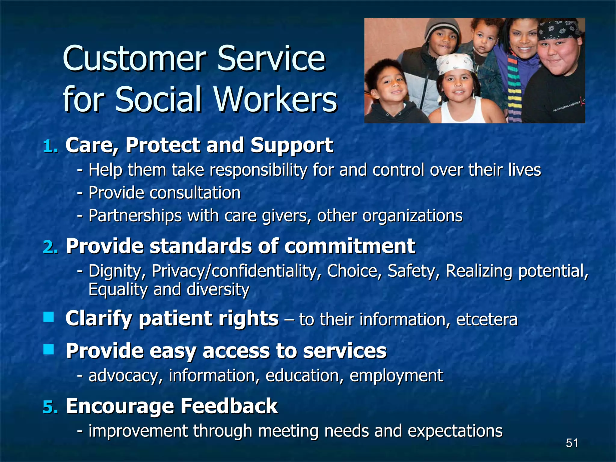 Customer Service  for Social Workers Care, Protect and Support - Help them take responsibility for and control over their lives - Provide consultation - Partnerships with care givers, other organizations Provide standards of commitment - Dignity, Privacy/confidentiality, Choice, Safety, Realizing potential, Equality and diversity  Clarify patient rights  – to their information, etcetera Provide easy access to services   - advocacy, information, education, employment Encourage Feedback - improvement through meeting needs and expectations 