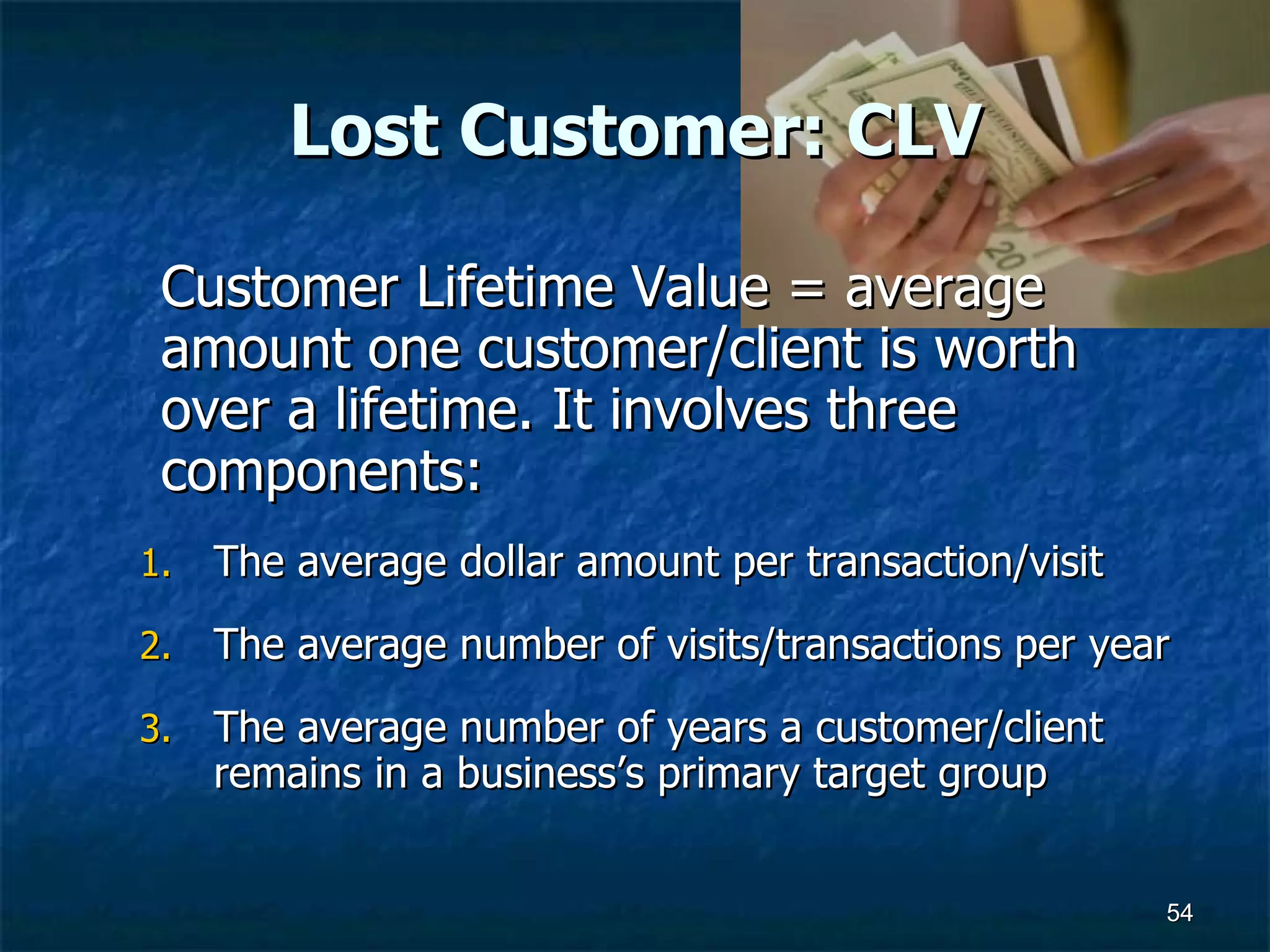 Lost Customer: CLV Customer Lifetime Value = average amount one customer/client is worth over a lifetime. It involves three components:  The average dollar amount per transaction/visit  The average number of visits/transactions per year  The average number of years a customer/client remains in a business’s primary target group  