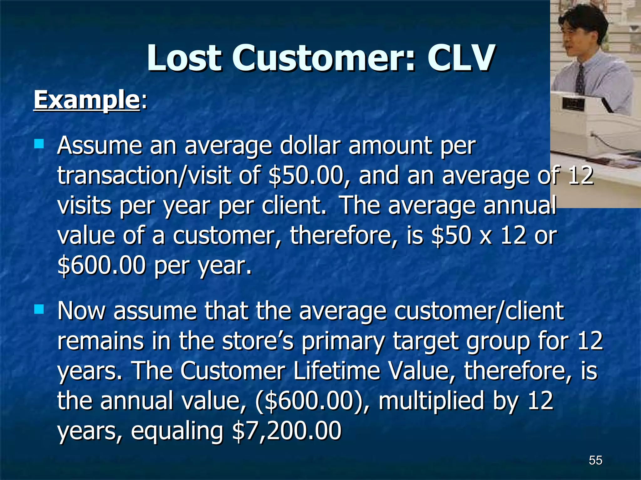 Lost Customer: CLV Example :  Assume an average dollar amount per transaction/visit of $50.00, and an average of 12 visits per year per client.  The average annual value of a customer, therefore, is $50 x 12 or $600.00 per year.  Now assume that the average customer/client remains in the store’s primary target group for 12 years. The Customer Lifetime Value, therefore, is the annual value, ($600.00), multiplied by 12 years, equaling $7,200.00  