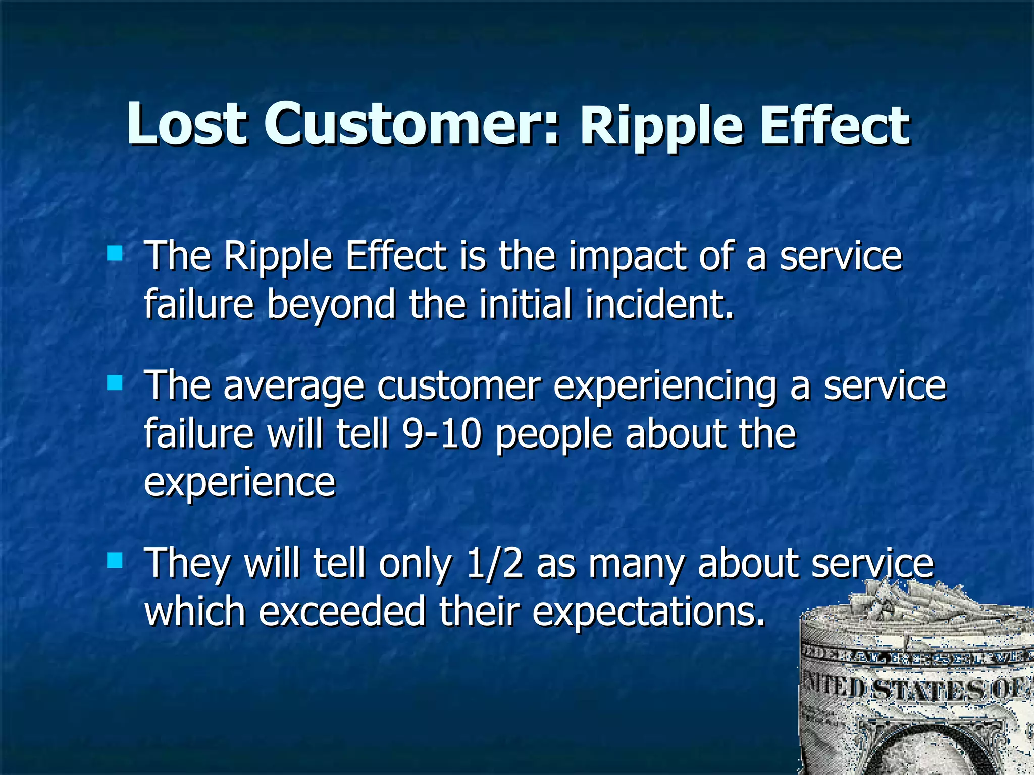 Lost Customer:  Ripple Effect The Ripple Effect is the impact of a service failure beyond the initial incident. The average customer experiencing a service failure will tell 9-10 people about the experience They will tell only 1/2 as many about service which exceeded their expectations.  