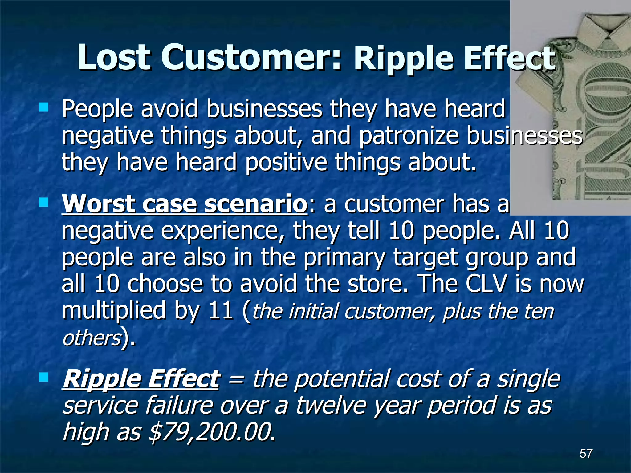 Lost Customer:  Ripple Effect People avoid businesses they have heard negative things about, and patronize businesses they have heard positive things about.  Worst case scenario : a customer has a negative experience, they tell 10 people. All 10 people are also in the primary target group and  all 10 choose to avoid the store. The CLV is now multiplied by 11 ( the initial customer, plus the ten others ).  Ripple Effect  = the potential cost of a single service failure over a twelve year period is as high as $79,200.00 .  