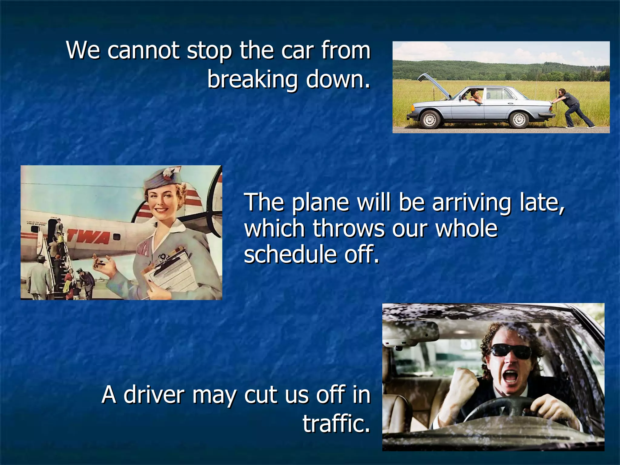 We cannot stop the car from breaking down. A driver may cut us off in traffic. The plane will be arriving late, which throws our whole schedule off. 