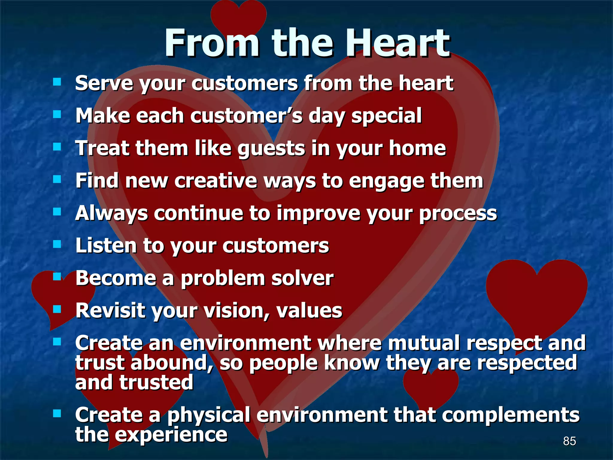 From the Heart Serve your customers from the heart Make each customer’s day special Treat them like guests in your home Find new creative ways to engage them Always continue to improve your process Listen to your customers Become a problem solver Revisit your vision, values Create an environment where mutual respect and trust abound, so people know they are respected and trusted  Create a physical environment that complements the experience 