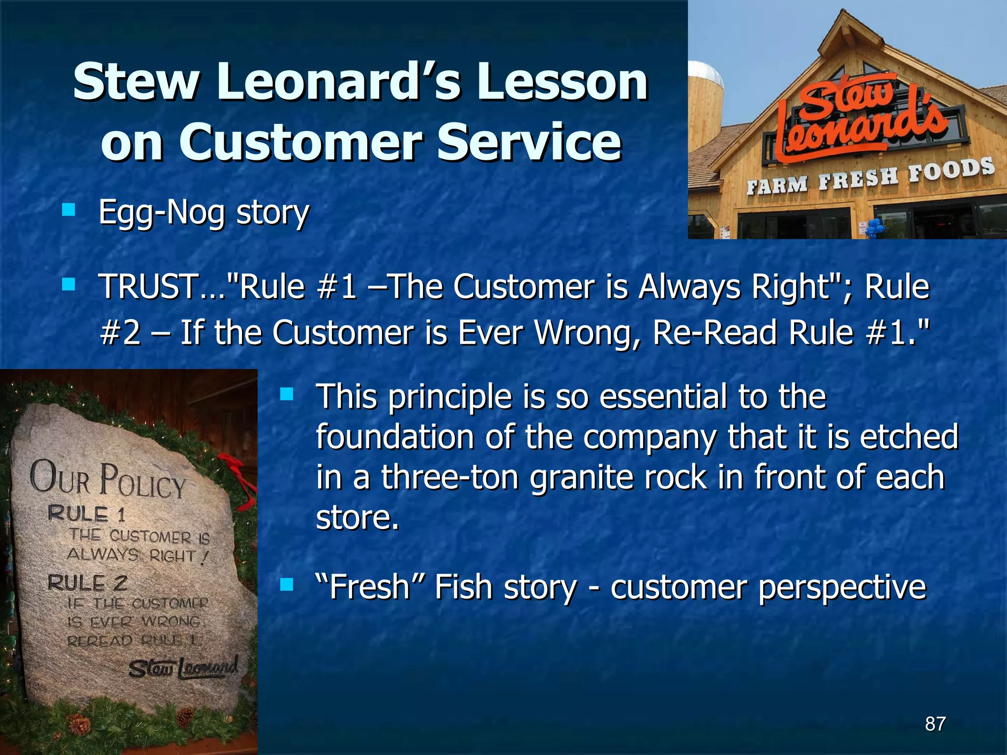 Stew Leonard’s Lesson on Customer Service Egg-Nog story TRUST…&quot;Rule #1 –The Customer is Always Right&quot;; Rule #2 – If the Customer is Ever Wrong, Re-Read Rule #1.&quot;   This principle is so essential to the foundation of the company that it is etched in a three-ton granite rock in front of each store. “ Fresh” Fish story - customer perspective 