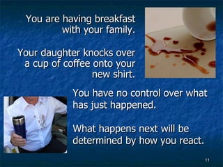 You are having breakfast with your family. Your daughter knocks over a cup of coffee onto your new shirt. You have no control over what has just happened. What happens next will be determined by how you react. 