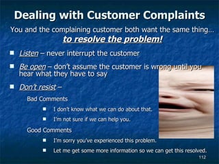 Dealing with Customer Complaints Listen  – never interrupt the customer Be open  – don’t assume the customer is wrong until you hear what they have to say Don’t resist  –  Bad Comments I don’t know what we can do about that. I’m not sure if we can help you. Good Comments I’m sorry you’ve experienced this problem. Let me get some more information so we can get this resolved. You and the complaining customer both want the same thing… to resolve the problem! 