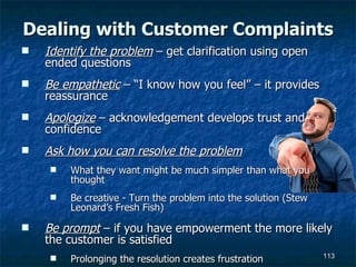Dealing with Customer Complaints Identify the problem  – get clarification using open ended questions Be empathetic  – “I know how you feel” – it provides reassurance Apologize  – acknowledgement develops trust and confidence Ask how you can resolve the problem What they want might be much simpler than what you thought Be creative - Turn the problem into the solution (Stew Leonard’s Fresh Fish) Be prompt  – if you have empowerment the more likely the customer is satisfied Prolonging the resolution creates frustration 