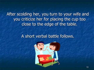 After scolding her, you turn to your wife and you criticize her for placing the cup too close to the edge of the table. A short verbal battle follows. 
