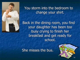 You storm into the bedroom to change your shirt. Back in the dining room, you find your daughter has been too busy crying to finish her breakfast and get ready for school. She misses the bus. 