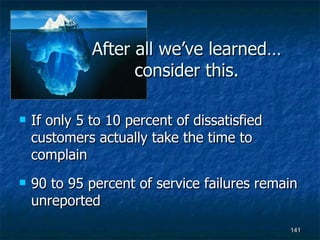 After all we’ve learned… consider this. If only 5 to 10 percent of dissatisfied customers actually take the time to complain 90 to 95 percent of service failures remain unreported 