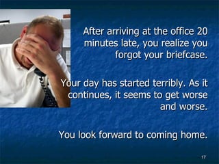 After arriving at the office 20 minutes late, you realize you forgot your briefcase. Your day has started terribly. As it continues, it seems to get worse and worse. You look forward to coming home. 