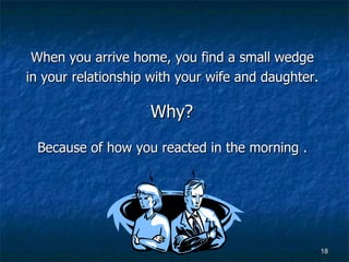 When you arrive home, you find a small wedge  in your relationship with your wife and daughter.  Why?  Because of how you reacted in the morning .   