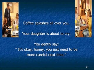 Coffee splashes all over you.  Your daughter is about to cry.  You gently say:  “  It’s okay, honey, you just need to be  more careful next time.”   