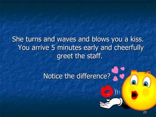 She turns and waves and blows you a kiss. You arrive 5 minutes early and cheerfully greet the staff.  Notice the difference?   