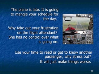 Use your time to read or get to know another passenger, why stress out?  It will just make things worse.  The plane is late. It is going to mangle your schedule for the day.  Why take out your frustration on the flight attendant?  She has no control over what is going on. 