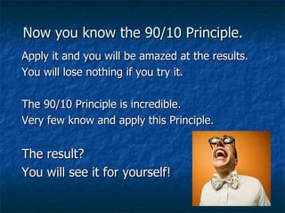 Now you know the 90/10 Principle. Apply it and you will be amazed at the results.  You will lose nothing if you try it.  The 90/10 Principle is incredible.  Very few know and apply this Principle.  The result?  You will see it for yourself!   