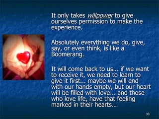 It only takes  willpower  to give ourselves permission to make the experience.  Absolutely everything we do, give, say, or even think, is like a Boomerang.  It will come back to us... if we want to receive it, we need to learn to give it first... maybe we will end with our hands empty, but our heart will be filled with love... and those who love life, have that feeling marked in their hearts…   
