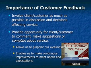 Importance of Customer Feedback Involve client/customer as much as possible in discussion and decisions affecting service.   Provide opportunity for client/customer to comment, make suggestions or  complain  about service.  Allows us to pinpoint our weaknesses Enables us to make continuous improvements to meet needs and expectations.  Costco 
