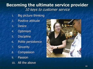 Becoming the ultimate service provider 10 keys to customer service Big picture thinking Positive attitude  Desire Optimism Discipline Polite persistence Sincerity Compassion Passion All the above  