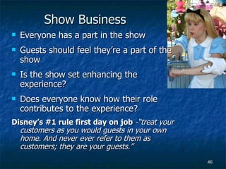 Show Business Everyone has a part in the show Guests should feel they’re a part of the show Is the show set enhancing the experience? Does everyone know how their role contributes to the experience? Disney’s #1 rule first day on job  -“treat your customers as you would guests in your own home. And never ever refer to them as customers; they are your guests.” 