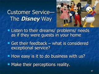 Customer Service—The  Disney  Way Listen to their dreams/ problems/ needs as if they were guests in your home Get their feedback – what is considered exceptional service? How easy is it to do business with us? Make their perceptions reality. 