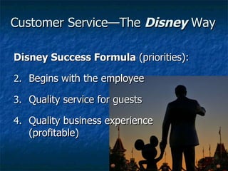 Customer Service—The  Disney  Way Disney Success Formula  (priorities): Begins with the employee Quality service for guests Quality business experience (profitable) 