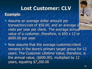 Lost Customer: CLV Example :  Assume an average dollar amount per transaction/visit of $50.00, and an average of 12 visits per year per client.  The average annual value of a customer, therefore, is $50 x 12 or $600.00 per year.  Now assume that the average customer/client remains in the store’s primary target group for 12 years. The Customer Lifetime Value, therefore, is the annual value, ($600.00), multiplied by 12 years, equaling $7,200.00  