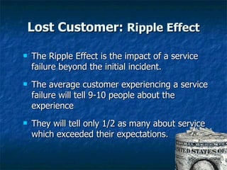 Lost Customer:  Ripple Effect The Ripple Effect is the impact of a service failure beyond the initial incident. The average customer experiencing a service failure will tell 9-10 people about the experience They will tell only 1/2 as many about service which exceeded their expectations.  