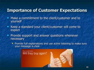 Importance of Customer Expectations Make a commitment to the client/customer and to yourself Keep a standard your client/customer will come to expect Provide support and answer questions whenever necessary Provide full explanations and use active listening to make sure your message is clear 