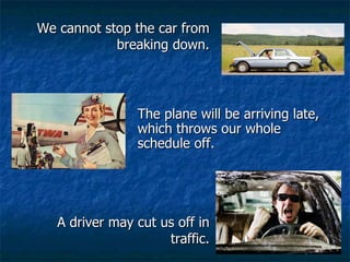 We cannot stop the car from breaking down. A driver may cut us off in traffic. The plane will be arriving late, which throws our whole schedule off. 