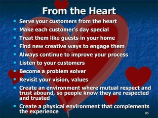 From the Heart Serve your customers from the heart Make each customer’s day special Treat them like guests in your home Find new creative ways to engage them Always continue to improve your process Listen to your customers Become a problem solver Revisit your vision, values Create an environment where mutual respect and trust abound, so people know they are respected and trusted  Create a physical environment that complements the experience 