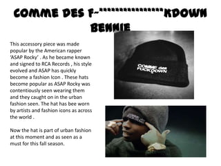 Comme des F~****************Kdown
           Bennie
This accessory piece was made
popular by the American rapper
‘ASAP Rocky’ . As he became known
and signed to RCA Records , his style
evolved and ASAP has quickly
become a fashion Icon . These hats
become popular as ASAP Rocky was
contentiously seen wearing them
and they caught on in the urban
fashion seen. The hat has bee worn
by artists and fashion icons as across
the world .

Now the hat is part of urban fashion
at this moment and as seen as a
must for this fall season.
 